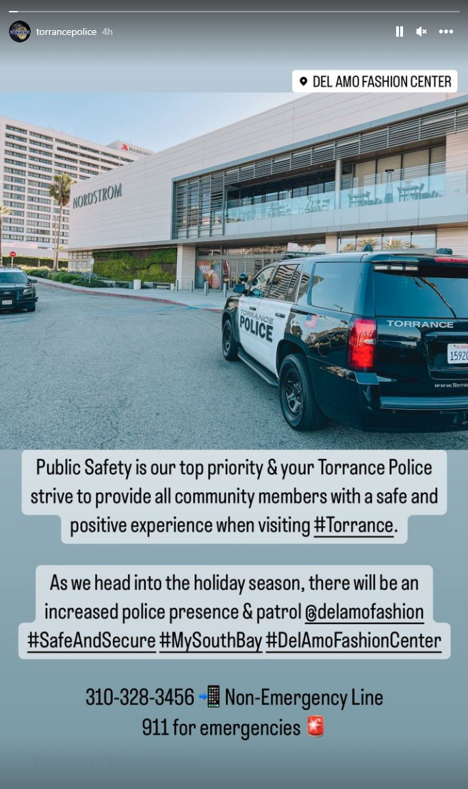 Screenshot from Torrance Police Department's Instagram. Public Safety is our top priority and your Torrance Police strive to provide all community members with a safe and positive experience when visiting #Torrance. As we head into the holiday season, there will be an increased police presence and patrol at Del Amo Fashion #SafeAndSecure #MySouthBay #DelAmoFashionCenter (310) 328-3456 for non-emergency line, 911 for emergencies 